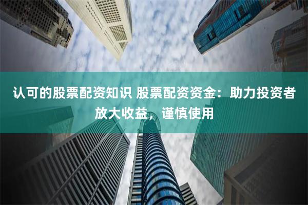 认可的股票配资知识 股票配资资金：助力投资者放大收益，谨慎使用