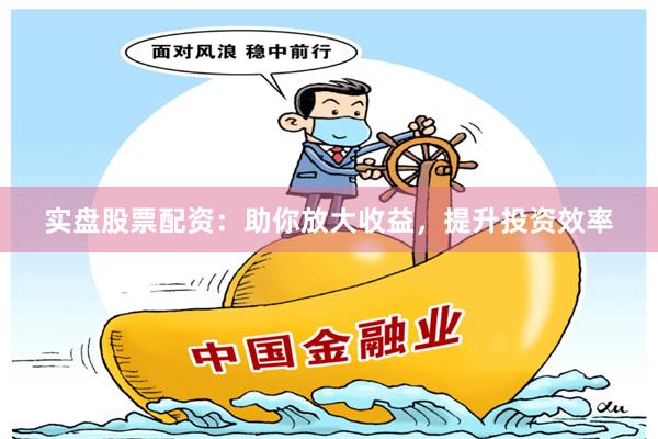 实盘股票配资：助你放大收益，提升投资效率