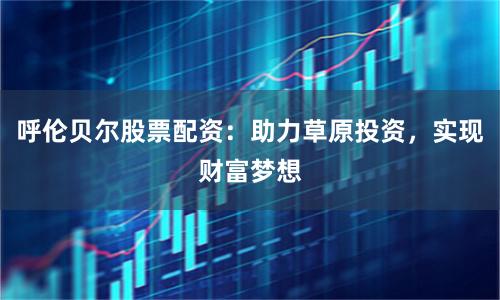 呼伦贝尔股票配资：助力草原投资，实现财富梦想
