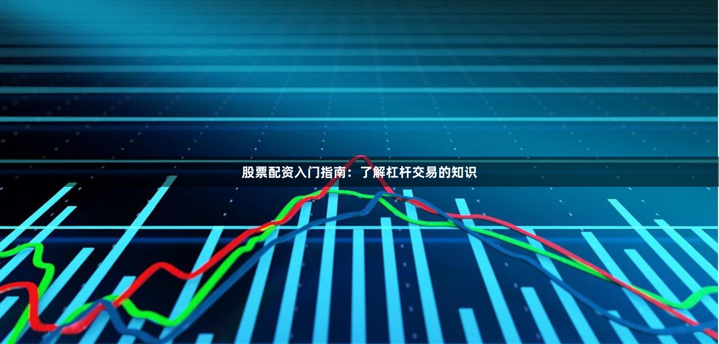 股票配资入门指南：了解杠杆交易的知识
