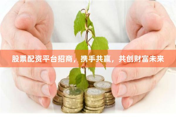 股票配资平台招商，携手共赢，共创财富未来