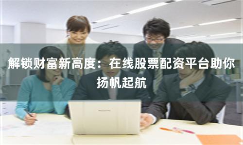 解锁财富新高度：在线股票配资平台助你扬帆起航