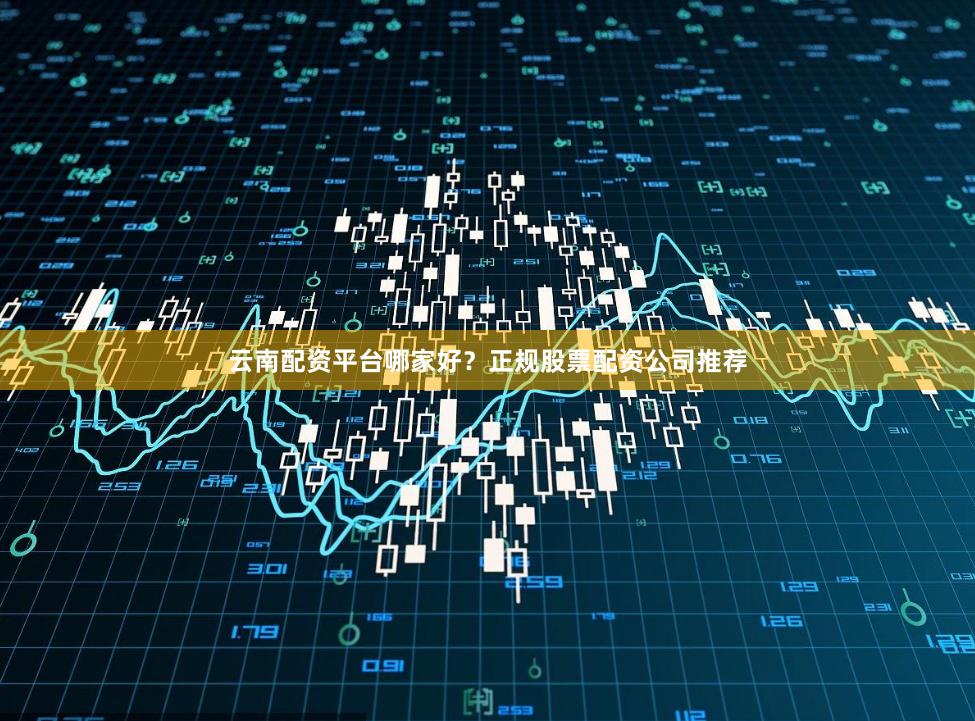 云南配资平台哪家好？正规股票配资公司推荐