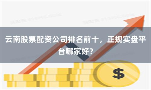 云南股票配资公司排名前十，正规实盘平台哪家好？