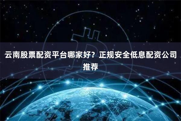 云南股票配资平台哪家好？正规安全低息配资公司推荐