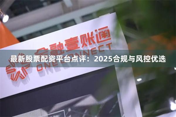 最新股票配资平台点评：2025合规与风控优选