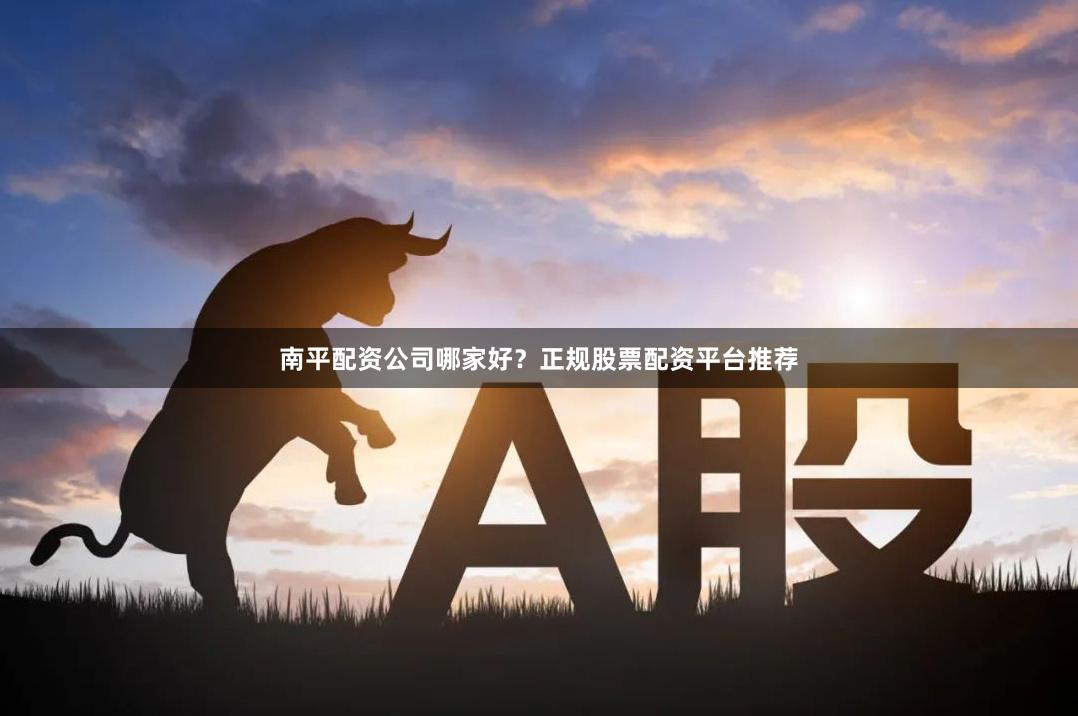 南平配资公司哪家好？正规股票配资平台推荐